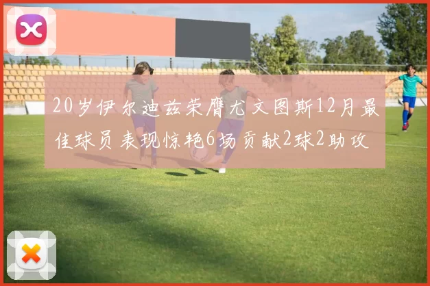 20岁伊尔迪兹荣膺尤文图斯12月最佳球员表现惊艳6场贡献2球2助攻