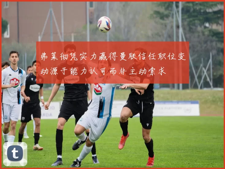 弗莱彻凭实力赢得曼联信任职位变动源于能力认可而非主动索求