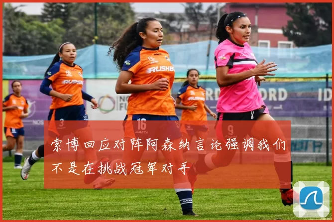 索博回应对阵阿森纳言论强调我们不是在挑战冠军对手