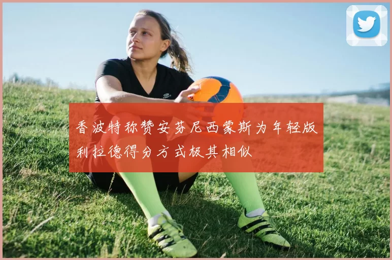 香波特称赞安芬尼西蒙斯为年轻版利拉德得分方式极其相似