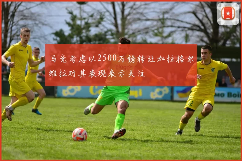 马竞考虑以2500万镑转让加拉格尔维拉对其表现表示关注
