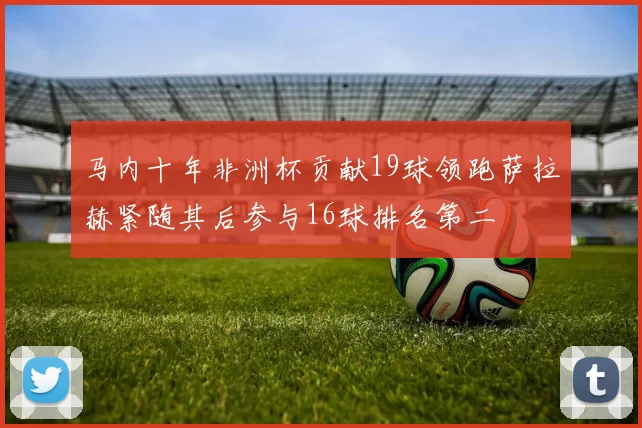 马内十年非洲杯贡献19球领跑萨拉赫紧随其后参与16球排名第二